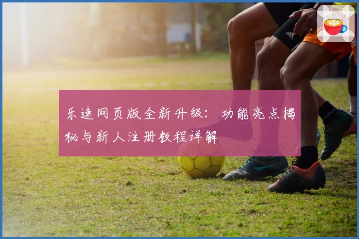 乐速网页版全新升级：功能亮点揭秘与新人注册教程详解